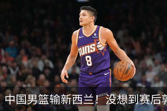 中国男篮输新西兰！没想到赛后郭士强这么说，三大后卫坑惨全队